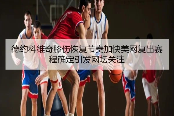 德约科维奇膝伤恢复节奏加快美网复出赛程确定引发网坛关注
