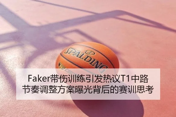 Faker带伤训练引发热议T1中路节奏调整方案曝光背后的赛训思考