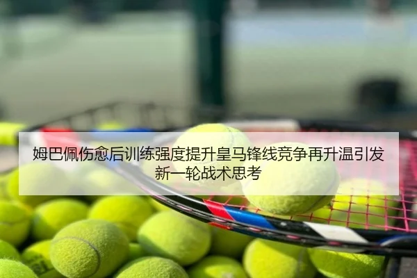 姆巴佩伤愈后训练强度提升皇马锋线竞争再升温引发新一轮战术思考