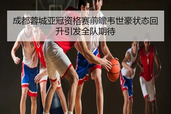 成都蓉城亚冠资格赛前瞻韦世豪状态回升引发全队期待