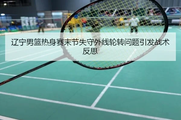 辽宁男篮热身赛末节失守外线轮转问题引发战术反思
