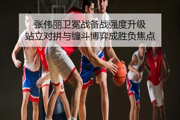 张伟丽卫冕战备战强度升级 站立对拼与缠斗博弈成胜负焦点