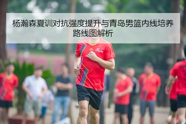 杨瀚森夏训对抗强度提升与青岛男篮内线培养路线图解析