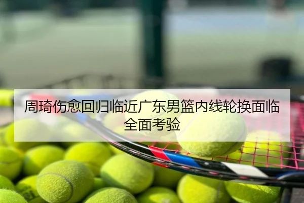 周琦伤愈回归临近广东男篮内线轮换面临全面考验